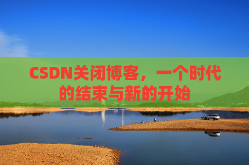 CSDN关闭博客，一个时代的结束与新的开始